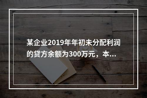 某企业2019年年初未分配利润的贷方余额为300万元，本年度