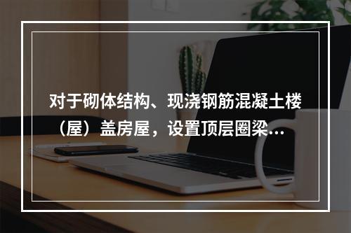 对于砌体结构、现浇钢筋混凝土楼（屋）盖房屋，设置顶层圈梁，