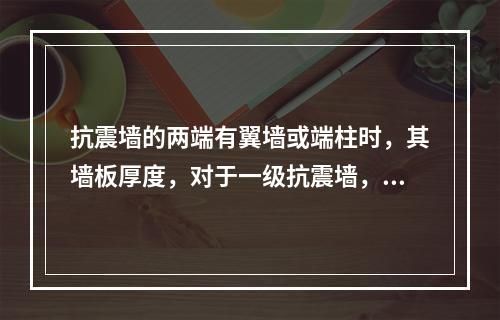 抗震墙的两端有翼墙或端柱时，其墙板厚度，对于一级抗震墙，除