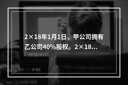 2×18年1月1日，甲公司拥有乙公司40％股权。2×18年7