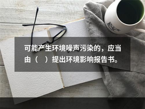 可能产生环境噪声污染的，应当由（　）提出环境影响报告书。