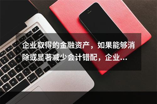 企业取得的金融资产，如果能够消除或显著减少会计错配，企业可以