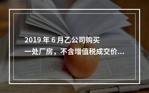 2019 年 6 月乙公司购买一处厂房，不含增值税成交价格为