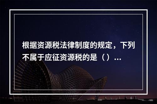 根据资源税法律制度的规定，下列不属于应征资源税的是（ ）。