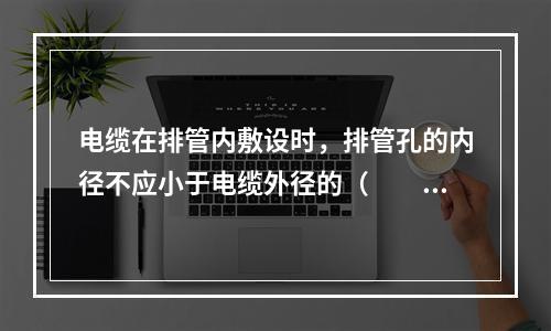 电缆在排管内敷设时，排管孔的内径不应小于电缆外径的（　　）