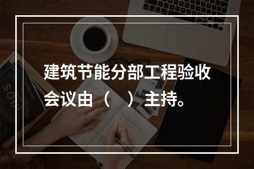 建筑节能分部工程验收会议由（　）主持。