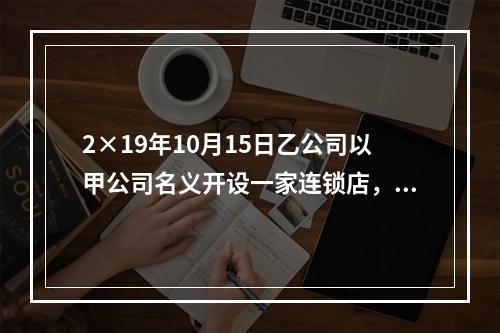 2×19年10月15日乙公司以甲公司名义开设一家连锁店，甲公