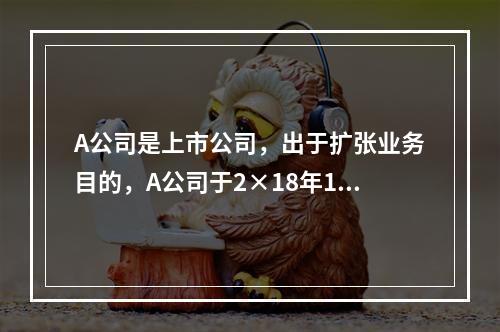 A公司是上市公司，出于扩张业务目的，A公司于2×18年1月1