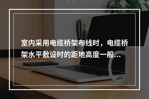 室内采用电缆桥架布线时，电缆桥架水平敷设时的距地高度一般不