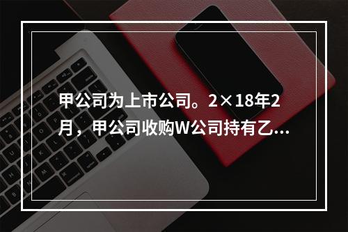 甲公司为上市公司。2×18年2月，甲公司收购W公司持有乙公司