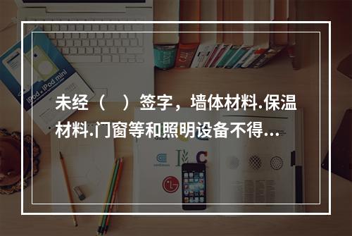 未经（　）签字，墙体材料.保温材料.门窗等和照明设备不得在建