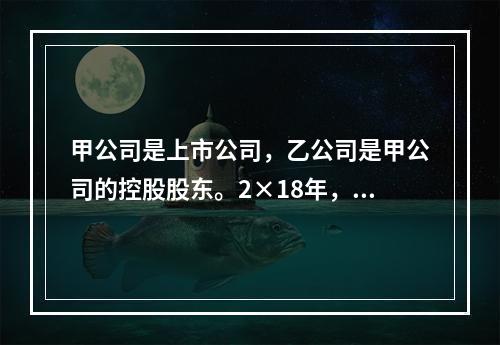 甲公司是上市公司，乙公司是甲公司的控股股东。2×18年，乙公