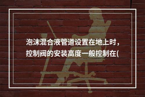 泡沫混合液管道设置在地上时，控制阀的安装高度一般控制在(