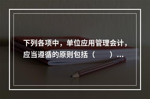 下列各项中，单位应用管理会计，应当遵循的原则包括（　　）。