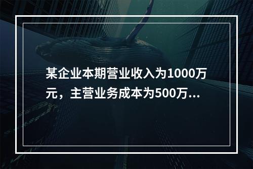 某企业本期营业收入为1000万元，主营业务成本为500万元，