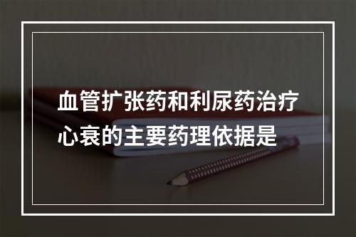 血管扩张药和利尿药治疗心衰的主要药理依据是