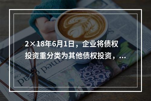 2×18年6月1日，企业将债权投资重分类为其他债权投资，重分