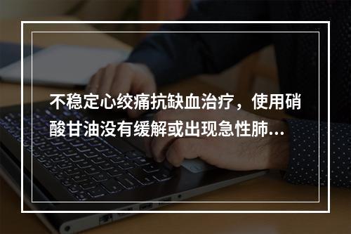 不稳定心绞痛抗缺血治疗，使用硝酸甘油没有缓解或出现急性肺充血