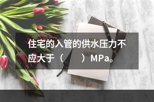 住宅的入管的供水压力不应大于（　　）MPa。