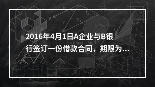 2016年4月1日A企业与B银行签订一份借款合同，期限为1年