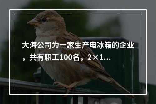 大海公司为一家生产电冰箱的企业，共有职工100名，2×19年