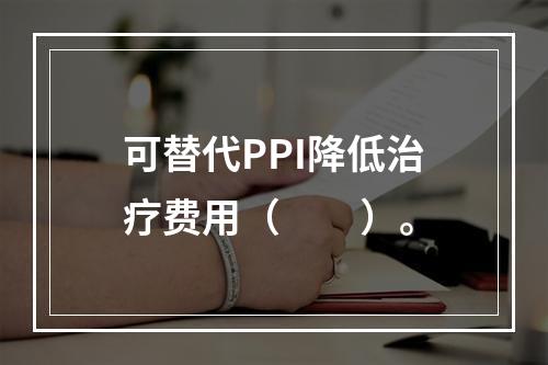 可替代PPI降低治疗费用（　　）。