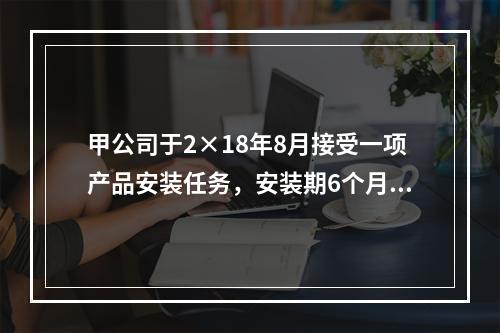 甲公司于2×18年8月接受一项产品安装任务，安装期6个月，合