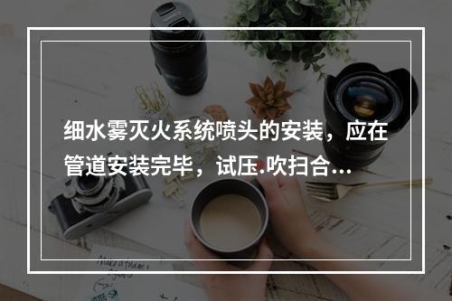 细水雾灭火系统喷头的安装，应在管道安装完毕，试压.吹扫合格后