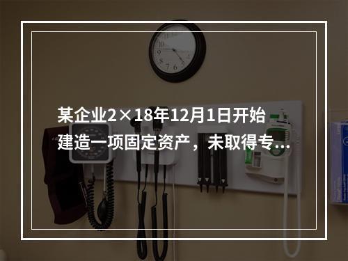 某企业2×18年12月1日开始建造一项固定资产，未取得专门借