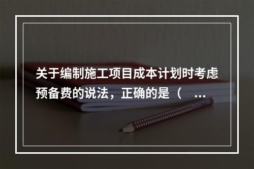 关于编制施工项目成本计划时考虑预备费的说法，正确的是（　）。