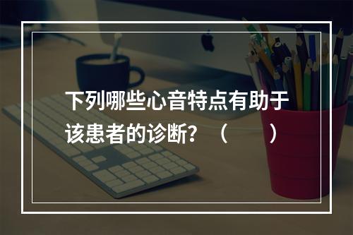 下列哪些心音特点有助于该患者的诊断？（　　）