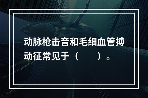 动脉枪击音和毛细血管搏动征常见于（　　）。