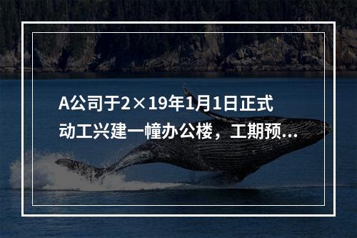 A公司于2×19年1月1日正式动工兴建一幢办公楼，工期预计为