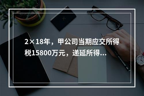 2×18年，甲公司当期应交所得税15800万元，递延所得税资