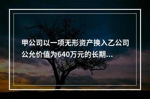 甲公司以一项无形资产换入乙公司公允价值为640万元的长期股权