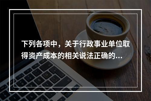 下列各项中，关于行政事业单位取得资产成本的相关说法正确的有（