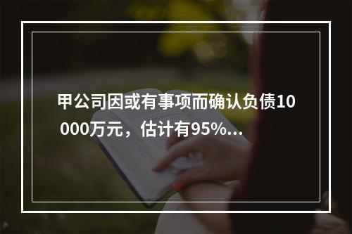 甲公司因或有事项而确认负债10 000万元，估计有95%的可