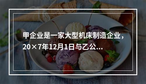 甲企业是一家大型机床制造企业，20×7年12月1日与乙公司签