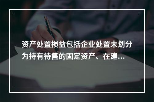 资产处置损益包括企业处置未划分为持有待售的固定资产、在建工程