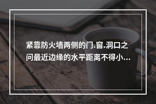 紧靠防火墙两侧的门.窗.洞口之问最近边缘的水平距离不得小于(