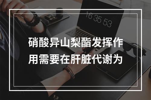 硝酸异山梨酯发挥作用需要在肝脏代谢为