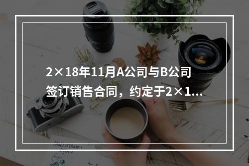 2×18年11月A公司与B公司签订销售合同，约定于2×19年