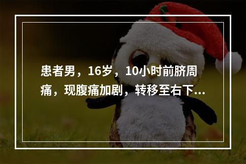 患者男，16岁，10小时前脐周痛，现腹痛加剧，转移至右下腹，