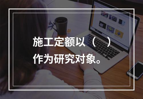 施工定额以（　）作为研究对象。