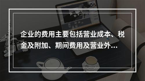 企业的费用主要包括营业成本、税金及附加、期间费用及营业外支出