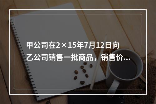 甲公司在2×15年7月12日向乙公司销售一批商品，销售价格为