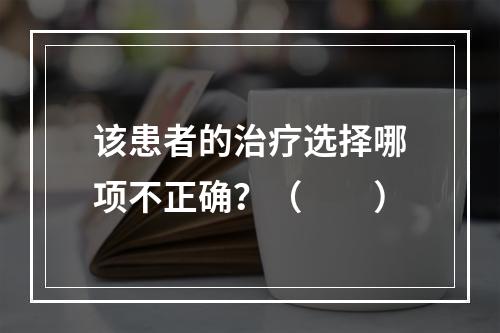 该患者的治疗选择哪项不正确？（　　）