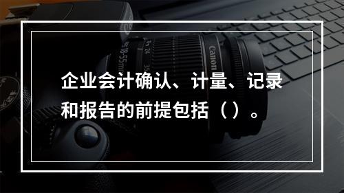 企业会计确认、计量、记录和报告的前提包括（ ）。