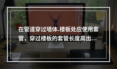 在管道穿过墙体.楼板处应使用套管，穿过楼板的套管长度高出楼地