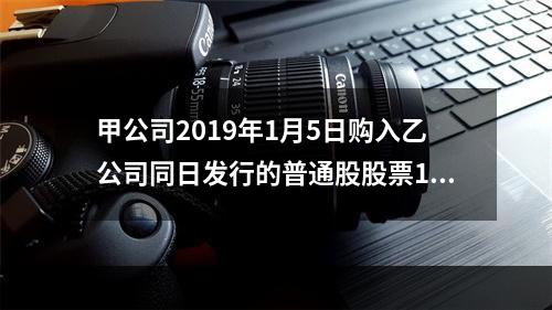 甲公司2019年1月5日购入乙公司同日发行的普通股股票100